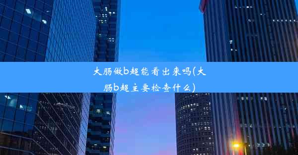 大肠做b超能看出来吗(大肠b超主要检查什么)