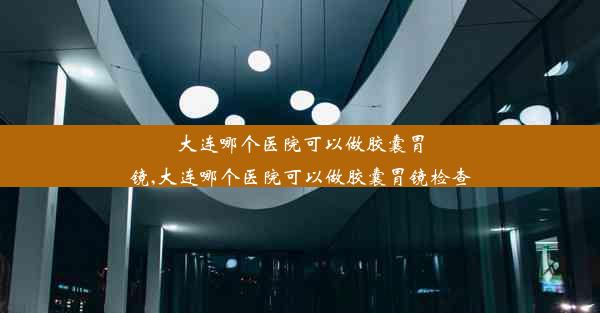 大连哪个医院可以做胶囊胃镜,大连哪个医院可以做胶囊胃镜检查