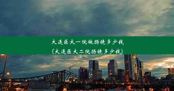 大连医大一院做肠镜多少钱(大连医大二院肠镜多少钱)