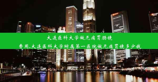 大连医科大学做无痛胃肠镜费用,大连医科大学附属第一医院做无痛胃镜多少钱