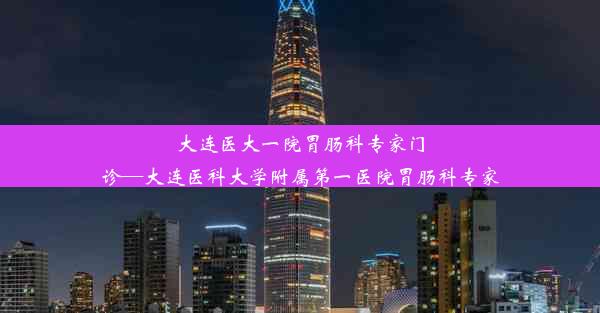 大连医大一院胃肠科专家门诊—大连医科大学附属第一医院胃肠科专家