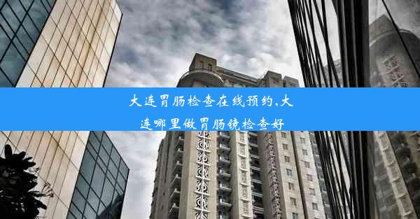 大连胃肠检查在线预约,大连哪里做胃肠镜检查好