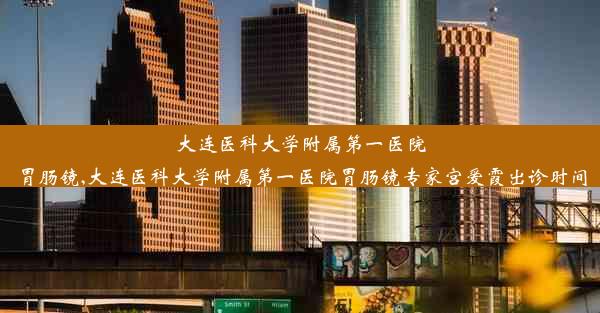 大连医科大学附属第一医院胃肠镜,大连医科大学附属第一医院胃肠镜专家宫爱霞出诊时间