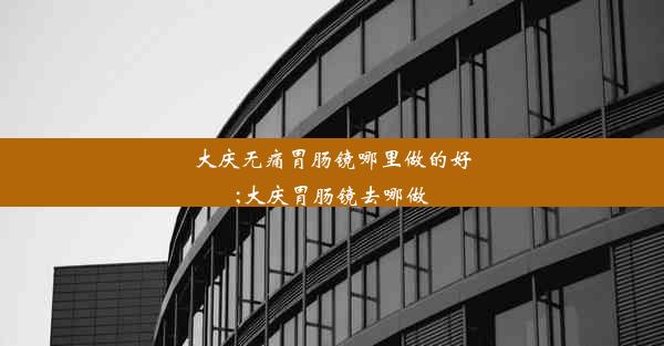 大庆无痛胃肠镜哪里做的好;大庆胃肠镜去哪做