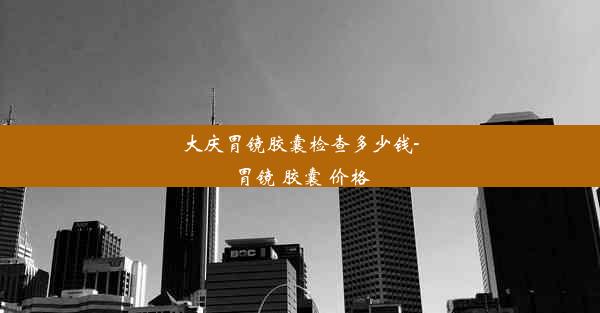 大庆胃镜胶囊检查多少钱-胃镜 胶囊 价格