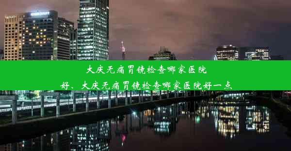 大庆无痛胃镜检查哪家医院好、大庆无痛胃镜检查哪家医院好一点