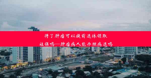 <b>得了肿瘤可以提前退休领取社保吗—肿瘤病人能办理病退吗</b>