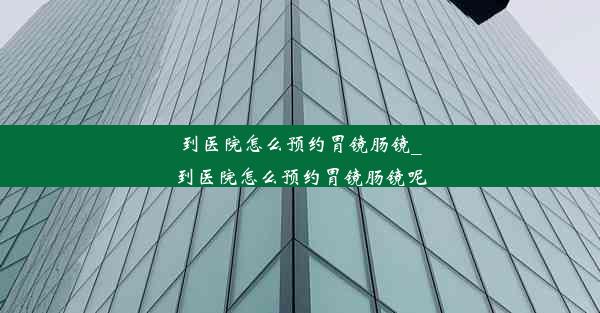 到医院怎么预约胃镜肠镜_到医院怎么预约胃镜肠镜呢