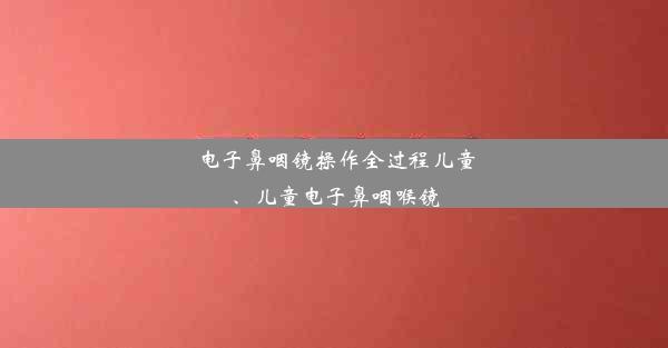 电子鼻咽镜操作全过程儿童、儿童电子鼻咽喉镜