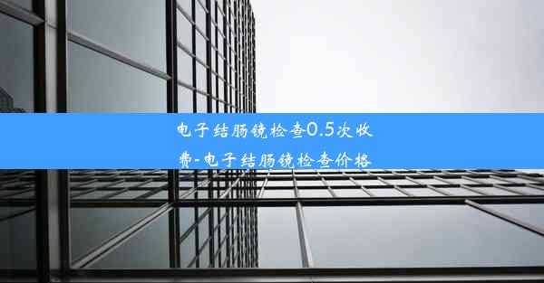 电子结肠镜检查0.5次收费-电子结肠镜检查价格