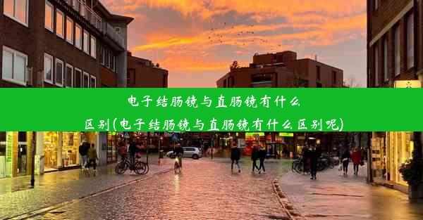 电子结肠镜与直肠镜有什么区别(电子结肠镜与直肠镜有什么区别呢)