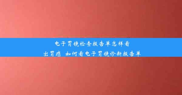 电子胃镜检查报告单怎样看出胃癌_如何看电子胃镜诊断报告单