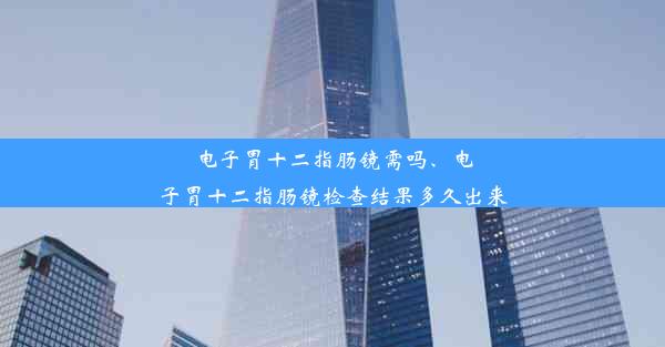 电子胃十二指肠镜需吗、电子胃十二指肠镜检查结果多久出来