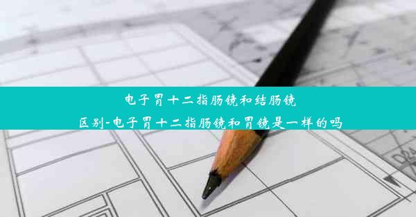 电子胃十二指肠镜和结肠镜区别-电子胃十二指肠镜和胃镜是一样的吗