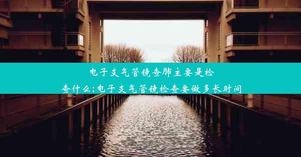 电子支气管镜查肺主要是检查什么;电子支气管镜检查要做多长时间