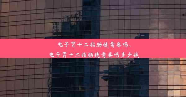 电子胃十二指肠镜需要吗、电子胃十二指肠镜需要吗多少钱