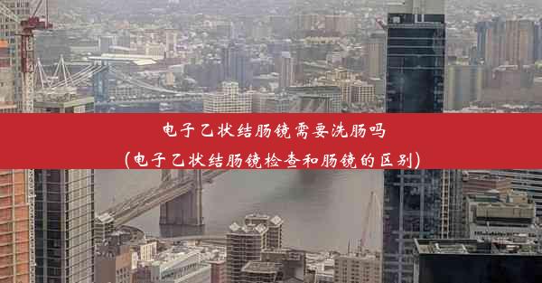 电子乙状结肠镜需要洗肠吗(电子乙状结肠镜检查和肠镜的区别)