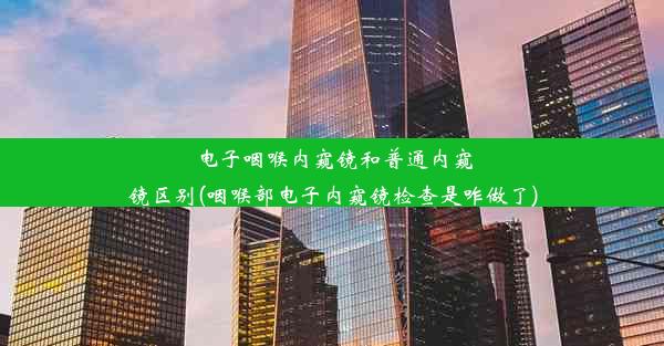 电子咽喉内窥镜和普通内窥镜区别(咽喉部电子内窥镜检查是咋做了)