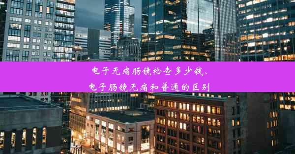 电子无痛肠镜检查多少钱、电子肠镜无痛和普通的区别