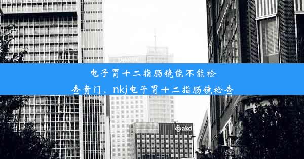 电子胃十二指肠镜能不能检查贲门、nkj电子胃十二指肠镜检查