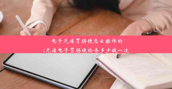 电子无痛胃肠镜怎么操作的;无痛电子胃肠镜检查多少钱一次