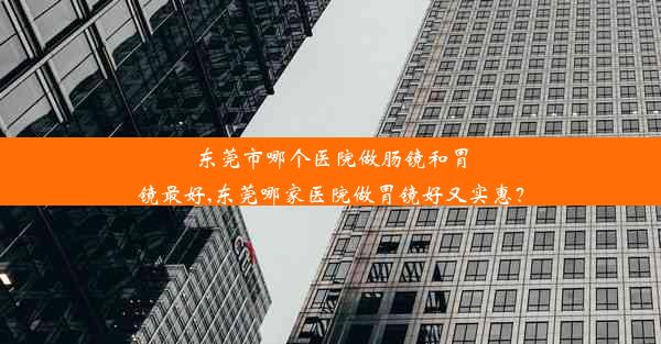 东莞市哪个医院做肠镜和胃镜最好,东莞哪家医院做胃镜好又实惠？