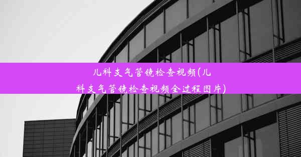 儿科支气管镜检查视频(儿科支气管镜检查视频全过程图片)