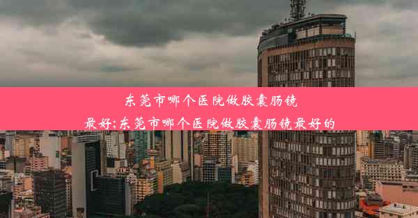 东莞市哪个医院做胶囊肠镜最好;东莞市哪个医院做胶囊肠镜最好的