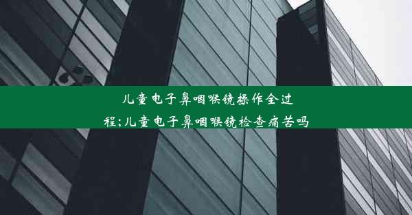 儿童电子鼻咽喉镜操作全过程;儿童电子鼻咽喉镜检查痛苦吗