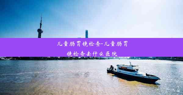 <b>儿童肠胃镜检查-儿童肠胃镜检查去什么医院</b>