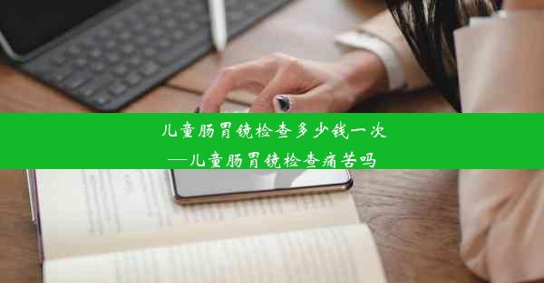 儿童肠胃镜检查多少钱一次—儿童肠胃镜检查痛苦吗