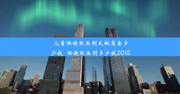 儿童喉镜取鱼刺大概需要多少钱_喉镜取鱼刺多少钱2018