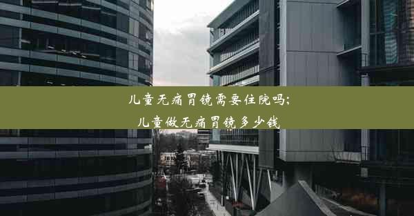 儿童无痛胃镜需要住院吗;儿童做无痛胃镜多少钱