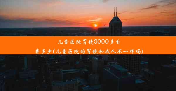 儿童医院胃镜8000多自费多少(儿童医院的胃镜和成人不一样吗)