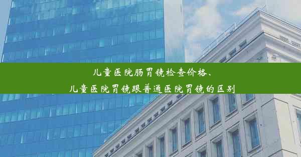 儿童医院肠胃镜检查价格、儿童医院胃镜跟普通医院胃镜的区别