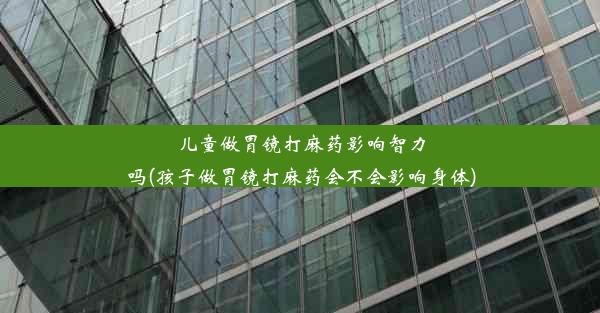 儿童做胃镜打麻药影响智力吗(孩子做胃镜打麻药会不会影响身体)