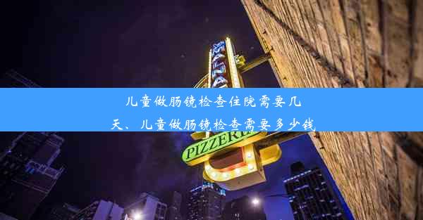 儿童做肠镜检查住院需要几天、儿童做肠镜检查需要多少钱