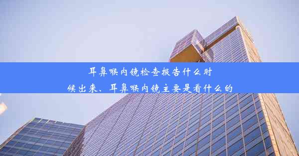 耳鼻喉内镜检查报告什么时候出来、耳鼻喉内镜主要是看什么的