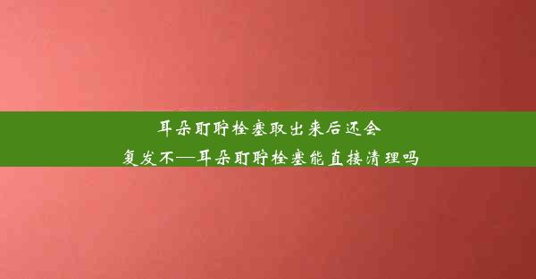 耳朵耵聍栓塞取出来后还会复发不—耳朵耵聍栓塞能直接清理吗