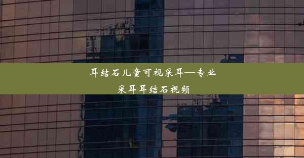 耳结石儿童可视采耳—专业采耳耳结石视频