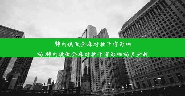 肺内镜做全麻对孩子有影响吗,肺内镜做全麻对孩子有影响吗多少钱