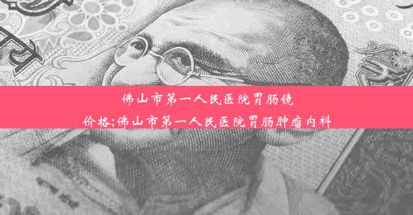 佛山市第一人民医院胃肠镜价格;佛山市第一人民医院胃肠肿瘤内科