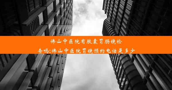 佛山中医院有胶囊胃肠镜检查吗;佛山中医院胃镜预约电话是多少