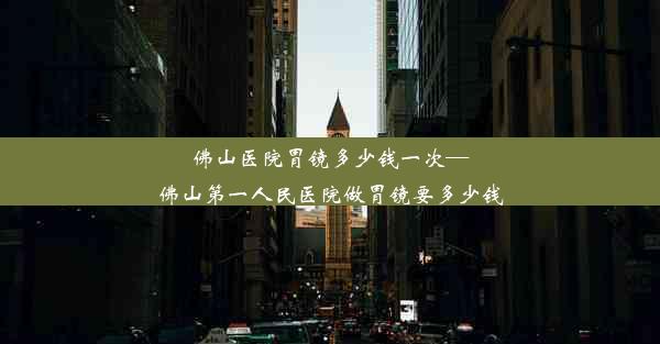 佛山医院胃镜多少钱一次—佛山第一人民医院做胃镜要多少钱