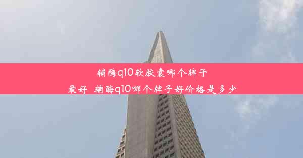 辅酶q10软胶囊哪个牌子最好_辅酶q10哪个牌子好价格是多少