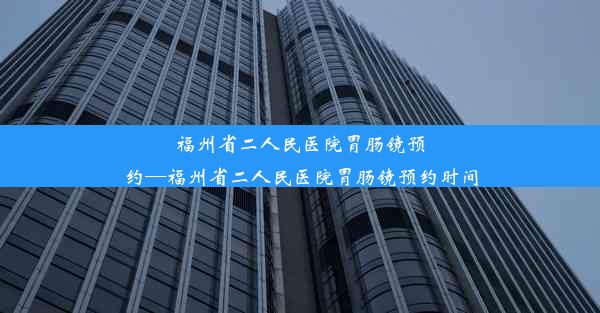 福州省二人民医院胃肠镜预约—福州省二人民医院胃肠镜预约时间