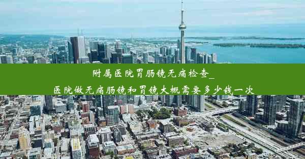 附属医院胃肠镜无痛检查_医院做无痛肠镜和胃镜大概需要多少钱一次