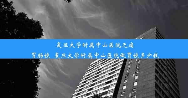 复旦大学附属中山医院无痛胃肠镜_复旦大学附属中山医院做胃镜多少钱