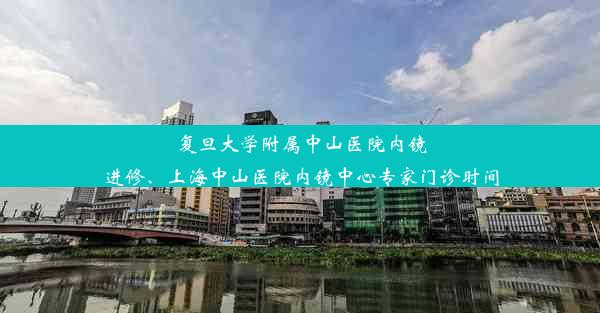 复旦大学附属中山医院内镜进修、上海中山医院内镜中心专家门诊时间