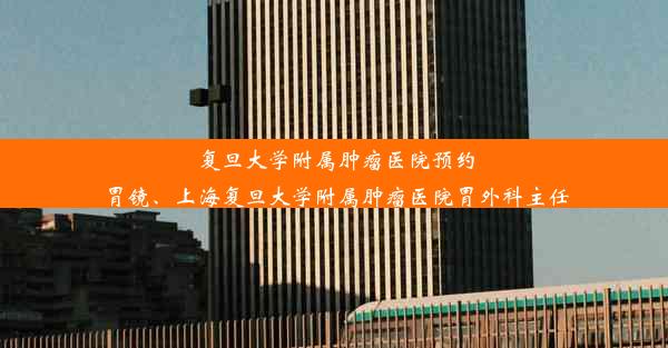 复旦大学附属肿瘤医院预约胃镜、上海复旦大学附属肿瘤医院胃外科主任